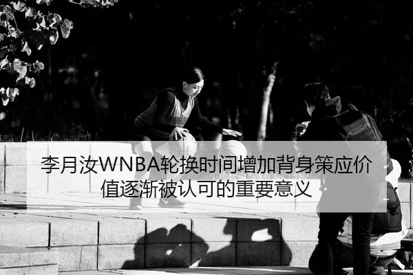 李月汝WNBA轮换时间增加背身策应价值逐渐被认可的重要意义