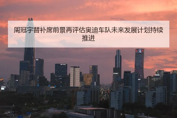 周冠宇替补席前景再评估奥迪车队未来发展计划持续推进