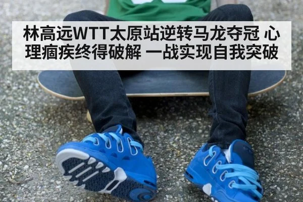 林高远WTT太原站逆转马龙夺冠 心理痼疾终得破解 一战实现自我突破