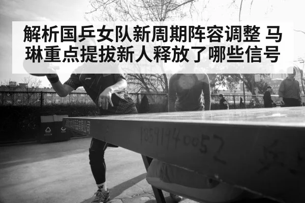 解析国乒女队新周期阵容调整 马琳重点提拔新人释放了哪些信号