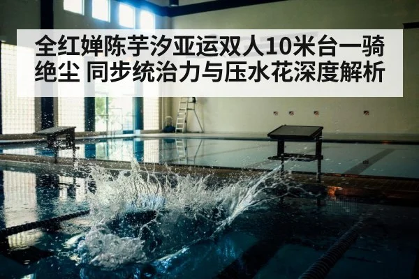 全红婵陈芋汐亚运双人10米台一骑绝尘 同步统治力与压水花深度解析