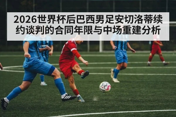 2026世界杯后巴西男足安切洛蒂续约谈判的合同年限与中场重建分析