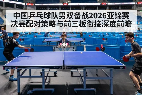 中国乒乓球队男双备战2026亚锦赛 决赛配对策略与前三板衔接深度前瞻