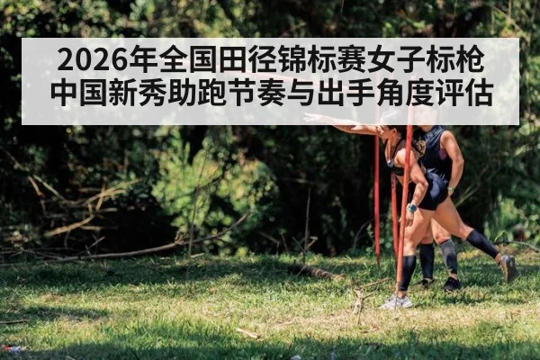 2026年全国田径锦标赛女子标枪 中国新秀助跑节奏与出手角度评估